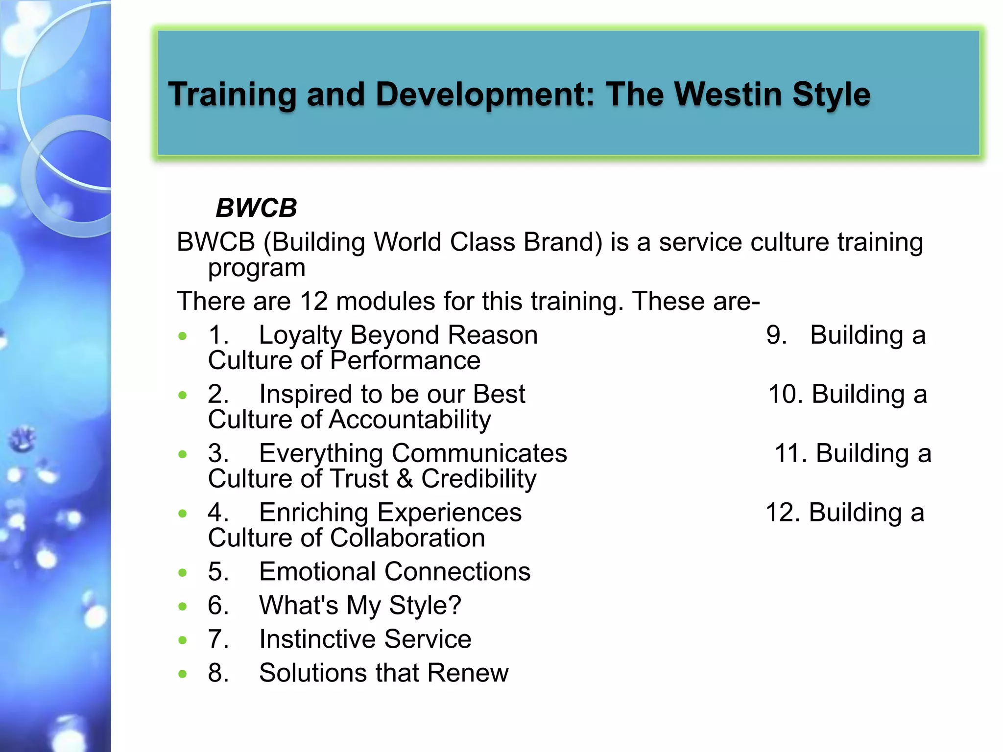 Training and Development: The Westin Style


   BWCB
BWCB (Building World Class Brand) is a service culture training
  program
There are 12 modules for this training. These are-
 1. Loyalty Beyond Reason                         9. Building a
  Culture of Performance
 2. Inspired to be our Best                       10. Building a
  Culture of Accountability
 3. Everything Communicates                        11. Building a
  Culture of Trust & Credibility
 4. Enriching Experiences                         12. Building a
  Culture of Collaboration
 5. Emotional Connections
 6. What's My Style?
 7. Instinctive Service
 8. Solutions that Renew
 
