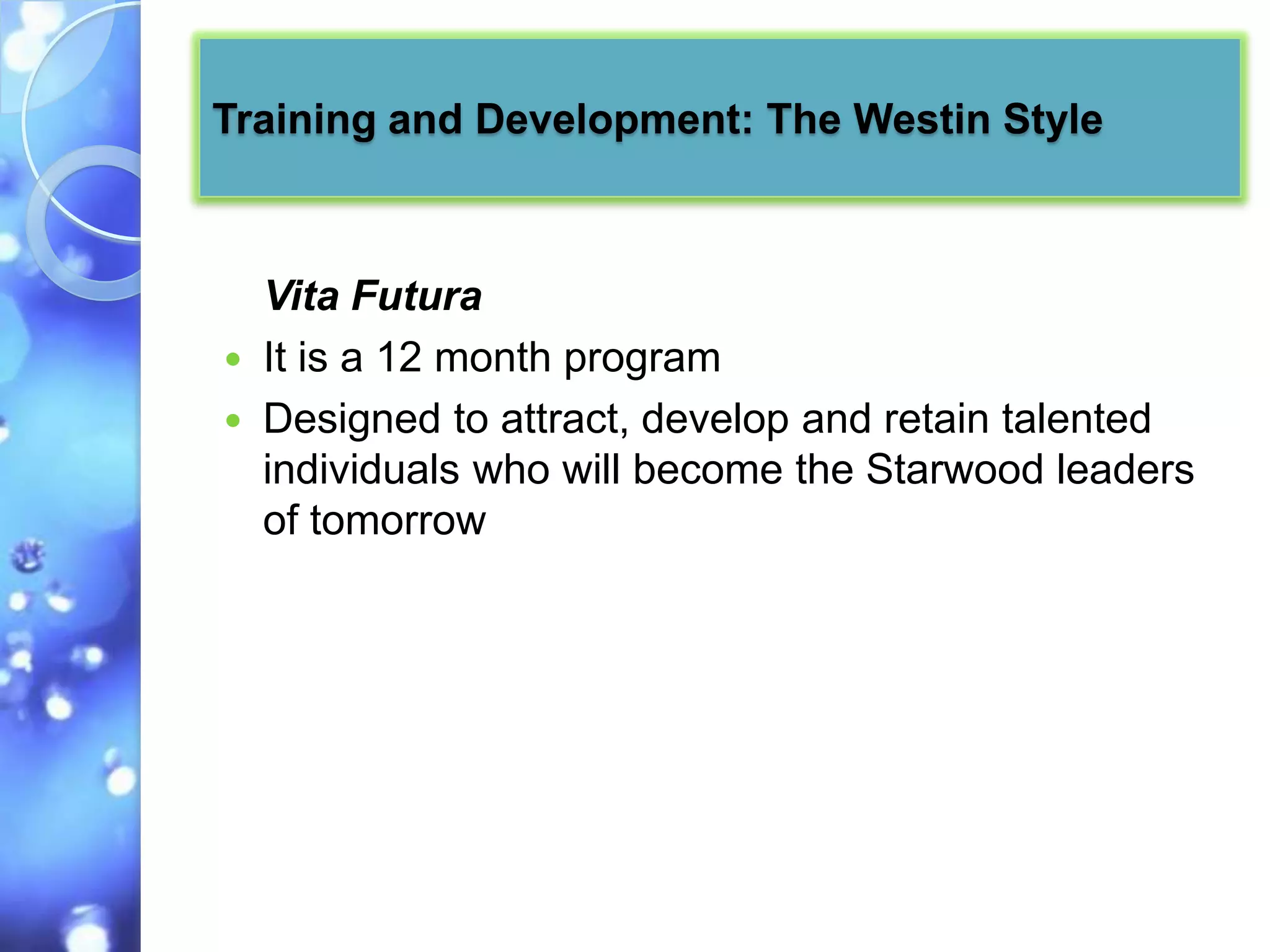Training and Development: The Westin Style



    Vita Futura
   It is a 12 month program
   Designed to attract, develop and retain talented
    individuals who will become the Starwood leaders
    of tomorrow
 