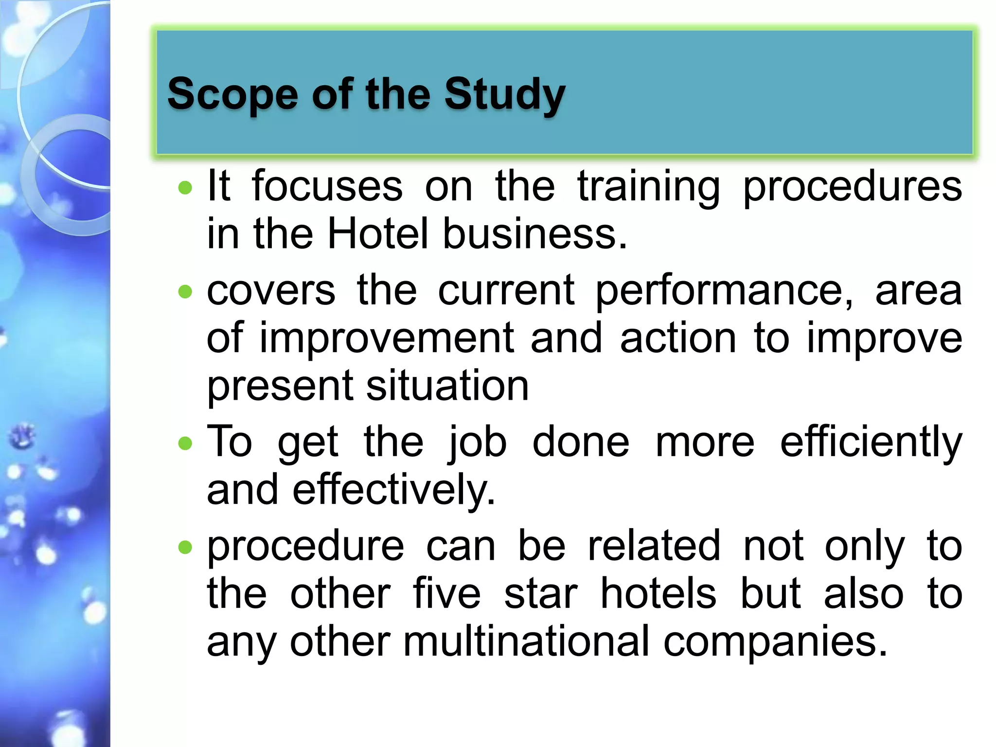 Scope of the Study

 It focuses on the training procedures
  in the Hotel business.
 covers the current performance, area
  of improvement and action to improve
  present situation
 To get the job done more efficiently
  and effectively.
 procedure can be related not only to
  the other five star hotels but also to
  any other multinational companies.
 