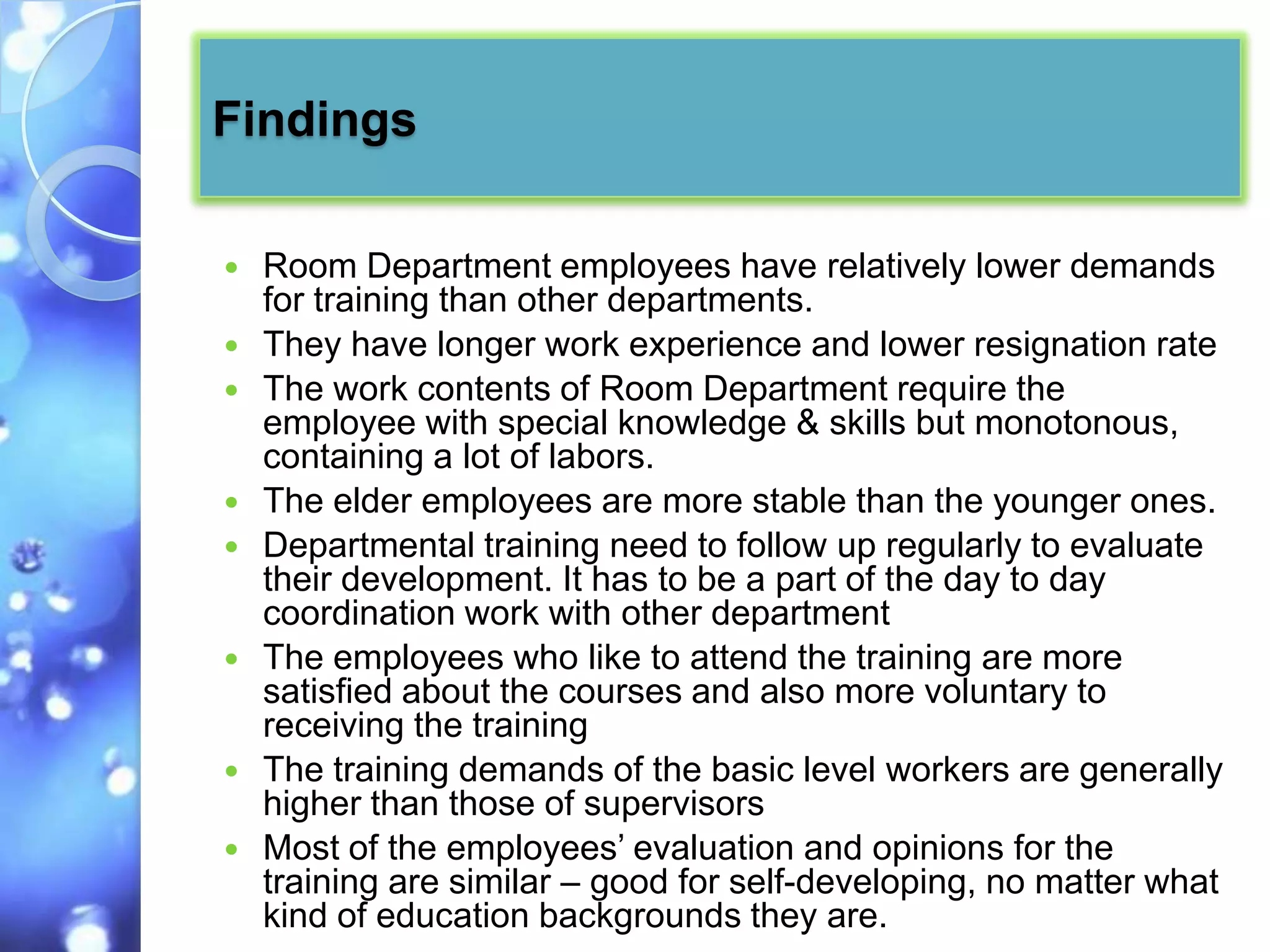 Findings

   Room Department employees have relatively lower demands
    for training than other departments.
   They have longer work experience and lower resignation rate
   The work contents of Room Department require the
    employee with special knowledge & skills but monotonous,
    containing a lot of labors.
   The elder employees are more stable than the younger ones.
   Departmental training need to follow up regularly to evaluate
    their development. It has to be a part of the day to day
    coordination work with other department
   The employees who like to attend the training are more
    satisfied about the courses and also more voluntary to
    receiving the training
   The training demands of the basic level workers are generally
    higher than those of supervisors
   Most of the employees’ evaluation and opinions for the
    training are similar – good for self-developing, no matter what
    kind of education backgrounds they are.
 