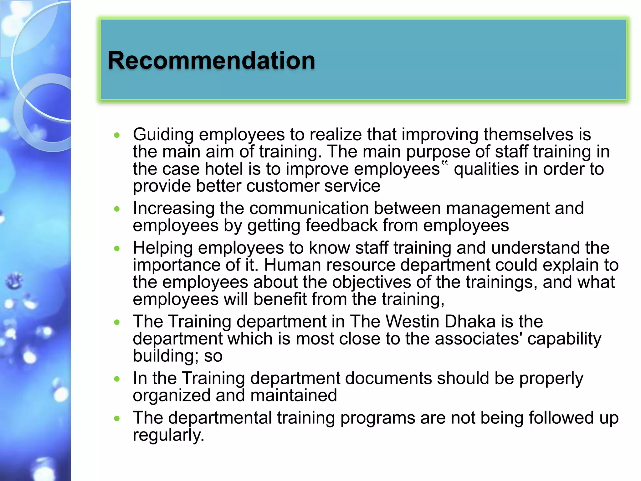 Recommendation

   Guiding employees to realize that improving themselves is
    the main aim of training. The main purpose of staff training in
    the case hotel is to improve employees‟ qualities in order to
    provide better customer service
   Increasing the communication between management and
    employees by getting feedback from employees
   Helping employees to know staff training and understand the
    importance of it. Human resource department could explain to
    the employees about the objectives of the trainings, and what
    employees will benefit from the training,
   The Training department in The Westin Dhaka is the
    department which is most close to the associates' capability
    building; so
   In the Training department documents should be properly
    organized and maintained
   The departmental training programs are not being followed up
    regularly.
 
