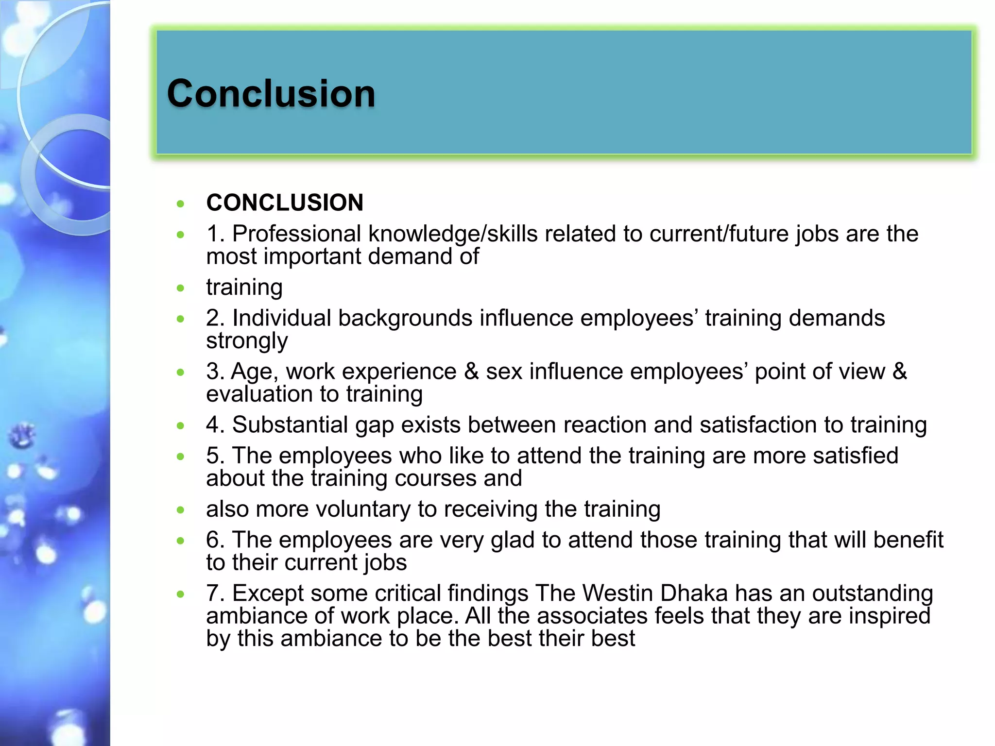 Conclusion

   CONCLUSION
   1. Professional knowledge/skills related to current/future jobs are the
    most important demand of
   training
   2. Individual backgrounds influence employees’ training demands
    strongly
   3. Age, work experience & sex influence employees’ point of view &
    evaluation to training
   4. Substantial gap exists between reaction and satisfaction to training
   5. The employees who like to attend the training are more satisfied
    about the training courses and
   also more voluntary to receiving the training
   6. The employees are very glad to attend those training that will benefit
    to their current jobs
   7. Except some critical findings The Westin Dhaka has an outstanding
    ambiance of work place. All the associates feels that they are inspired
    by this ambiance to be the best their best
 