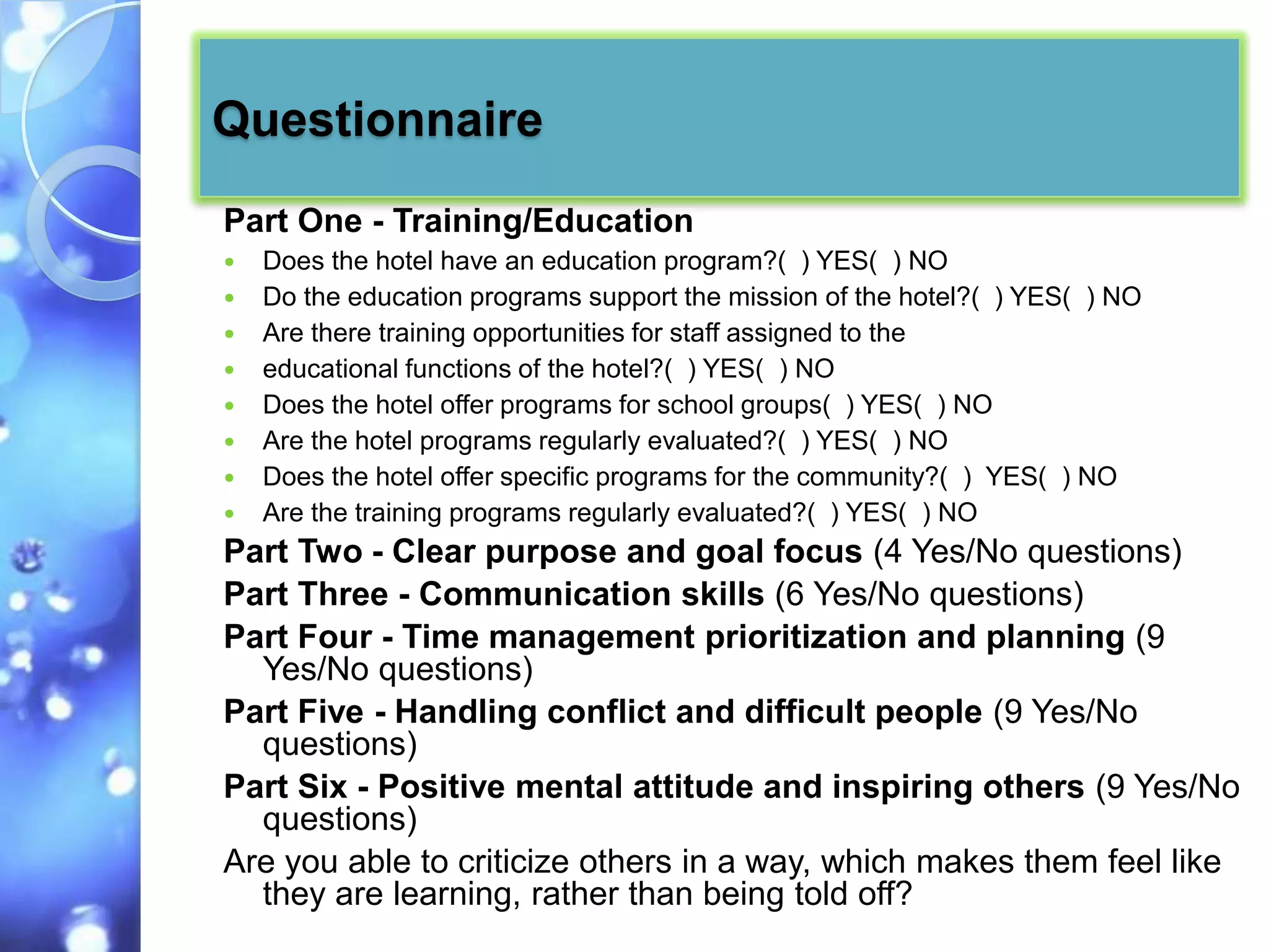Questionnaire
Part One - Training/Education
   Does the hotel have an education program?( ) YES( ) NO
   Do the education programs support the mission of the hotel?( ) YES( ) NO
   Are there training opportunities for staff assigned to the
   educational functions of the hotel?( ) YES( ) NO
   Does the hotel offer programs for school groups( ) YES( ) NO
   Are the hotel programs regularly evaluated?( ) YES( ) NO
   Does the hotel offer specific programs for the community?( ) YES( ) NO
   Are the training programs regularly evaluated?( ) YES( ) NO
Part Two - Clear purpose and goal focus (4 Yes/No questions)
Part Three - Communication skills (6 Yes/No questions)
Part Four - Time management prioritization and planning (9
  Yes/No questions)
Part Five - Handling conflict and difficult people (9 Yes/No
  questions)
Part Six - Positive mental attitude and inspiring others (9 Yes/No
  questions)
Are you able to criticize others in a way, which makes them feel like
  they are learning, rather than being told off?
 