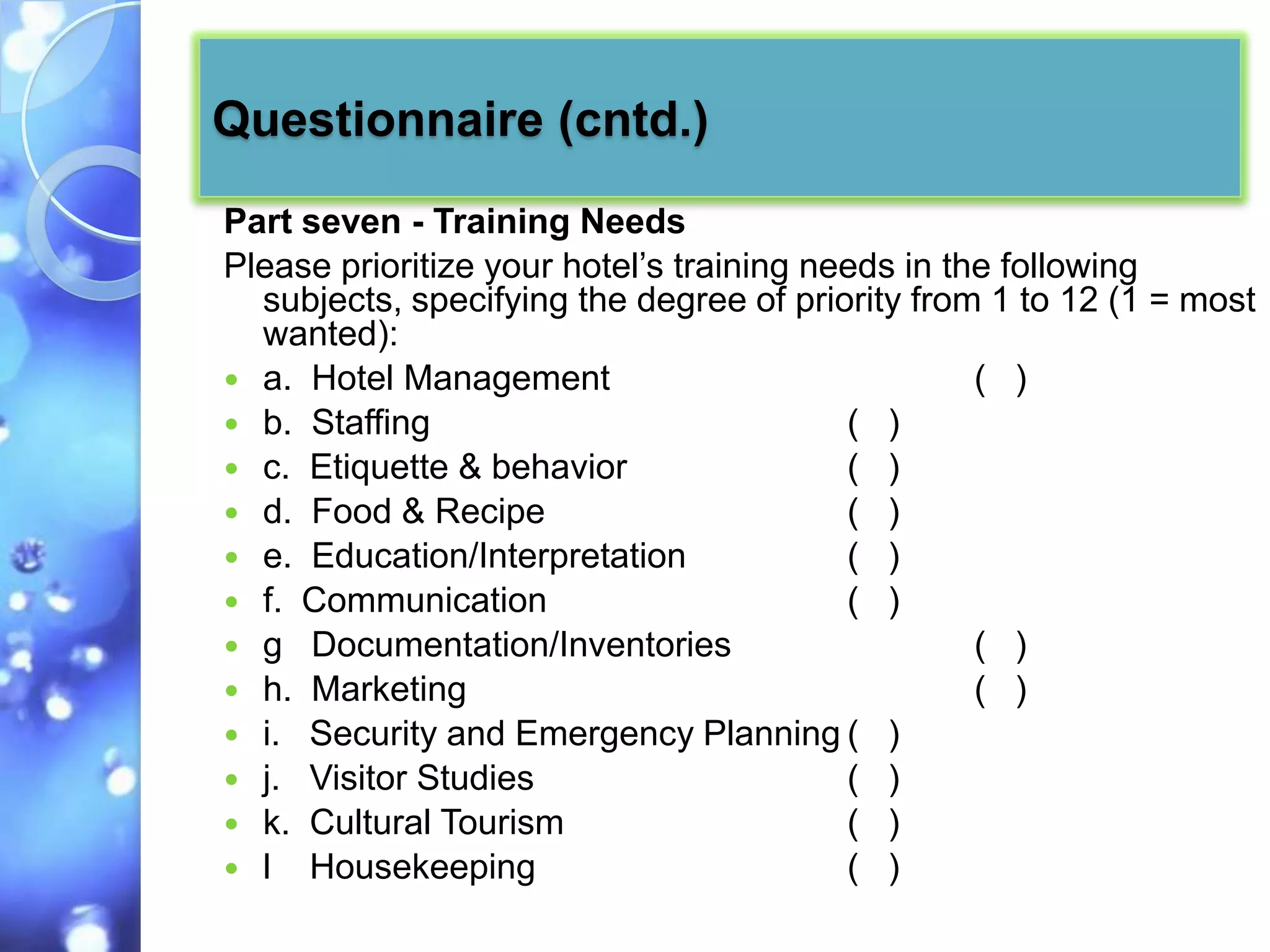 Questionnaire (cntd.)
Part seven - Training Needs
Please prioritize your hotel’s training needs in the following
  subjects, specifying the degree of priority from 1 to 12 (1 = most
  wanted):
 a. Hotel Management                              ( )
 b. Staffing                             ( )
 c. Etiquette & behavior                 ( )
 d. Food & Recipe                        ( )
 e. Education/Interpretation             ( )
 f. Communication                        ( )
 g Documentation/Inventories                      ( )
 h. Marketing                                     ( )
 i. Security and Emergency Planning ( )
 j. Visitor Studies                      ( )
 k. Cultural Tourism                     ( )
 l Housekeeping                          ( )
 