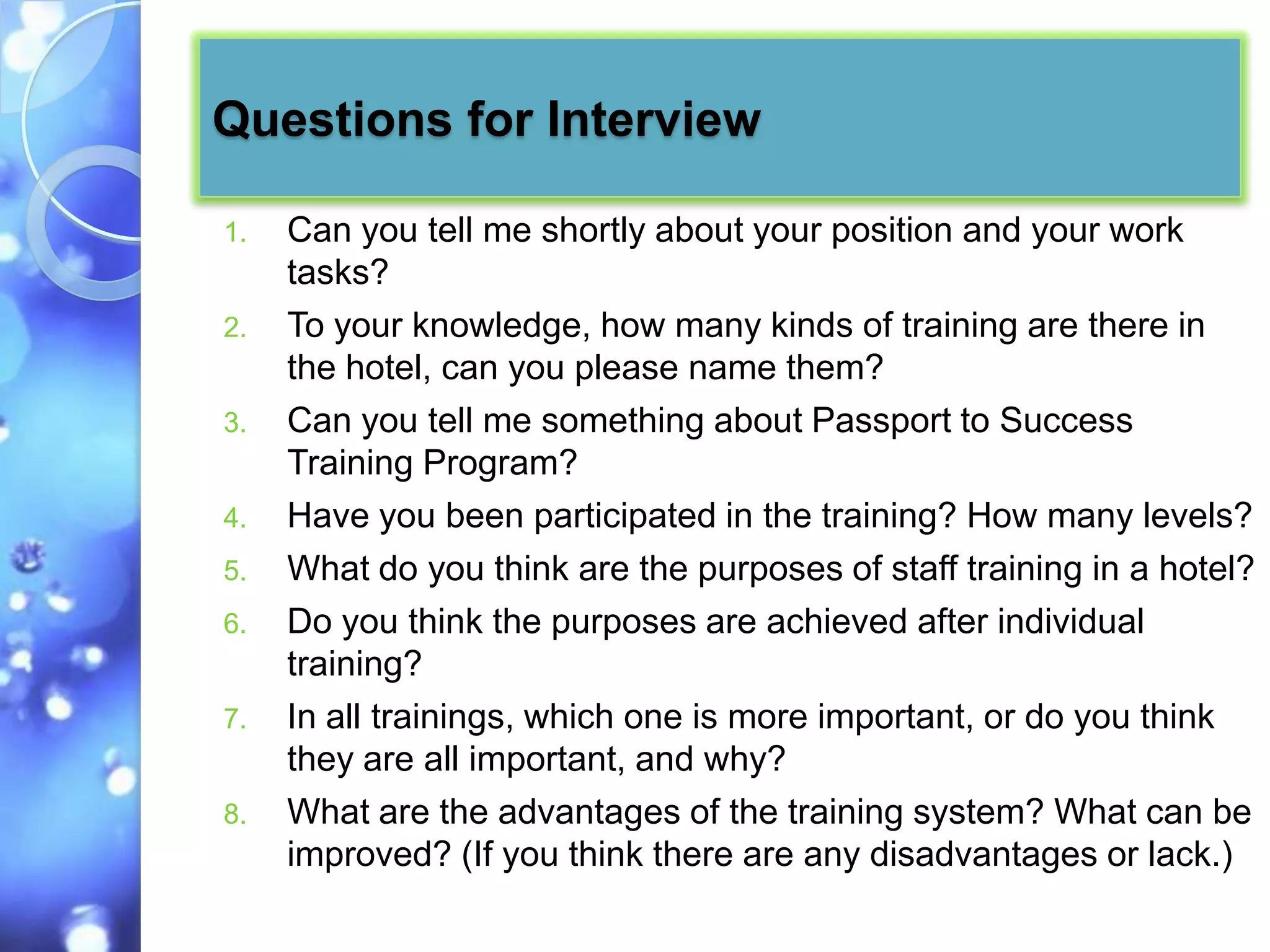 Questions for Interview

1.   Can you tell me shortly about your position and your work
     tasks?
2.   To your knowledge, how many kinds of training are there in
     the hotel, can you please name them?
3.   Can you tell me something about Passport to Success
     Training Program?
4.   Have you been participated in the training? How many levels?
5.   What do you think are the purposes of staff training in a hotel?
6.   Do you think the purposes are achieved after individual
     training?
7.   In all trainings, which one is more important, or do you think
     they are all important, and why?
8.   What are the advantages of the training system? What can be
     improved? (If you think there are any disadvantages or lack.)
 