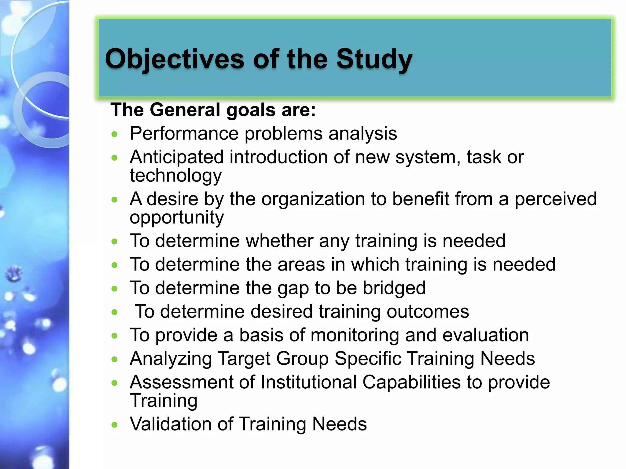 Objectives of the Study
The General goals are:
 Performance problems analysis
 Anticipated introduction of new system, task or
  technology
 A desire by the organization to benefit from a perceived
  opportunity
 To determine whether any training is needed
 To determine the areas in which training is needed
 To determine the gap to be bridged
 To determine desired training outcomes
 To provide a basis of monitoring and evaluation
 Analyzing Target Group Specific Training Needs
 Assessment of Institutional Capabilities to provide
  Training
 Validation of Training Needs
 