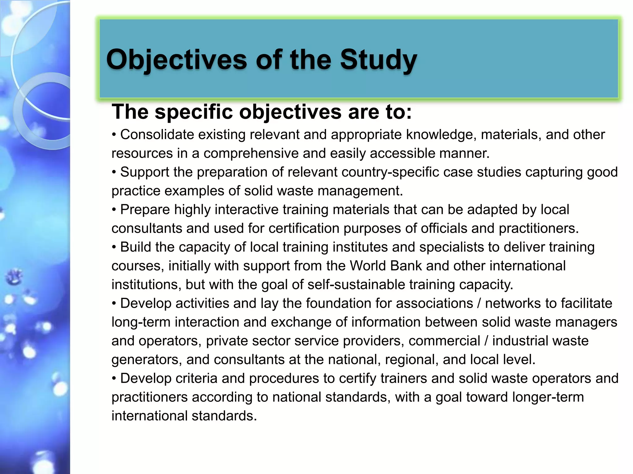 Objectives of the Study
The specific objectives are to:
• Consolidate existing relevant and appropriate knowledge, materials, and other
resources in a comprehensive and easily accessible manner.
• Support the preparation of relevant country-specific case studies capturing good
practice examples of solid waste management.
• Prepare highly interactive training materials that can be adapted by local
consultants and used for certification purposes of officials and practitioners.
• Build the capacity of local training institutes and specialists to deliver training
courses, initially with support from the World Bank and other international
institutions, but with the goal of self-sustainable training capacity.
• Develop activities and lay the foundation for associations / networks to facilitate
long-term interaction and exchange of information between solid waste managers
and operators, private sector service providers, commercial / industrial waste
generators, and consultants at the national, regional, and local level.
• Develop criteria and procedures to certify trainers and solid waste operators and
practitioners according to national standards, with a goal toward longer-term
international standards.
 