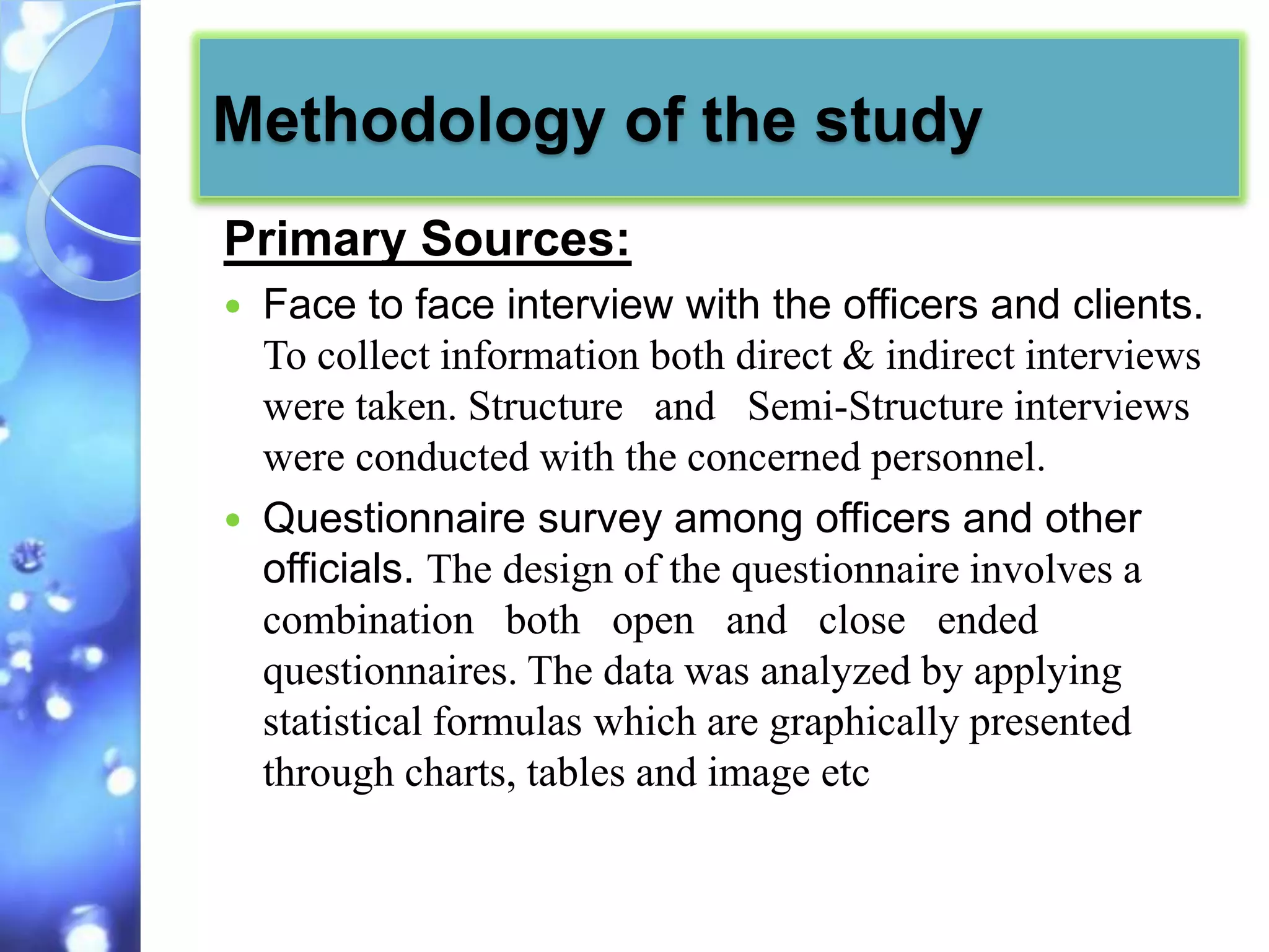 Methodology of the study
Primary Sources:
   Face to face interview with the officers and clients.
    To collect information both direct & indirect interviews
    were taken. Structure and Semi-Structure interviews
    were conducted with the concerned personnel.
   Questionnaire survey among officers and other
    officials. The design of the questionnaire involves a
    combination both open and close ended
    questionnaires. The data was analyzed by applying
    statistical formulas which are graphically presented
    through charts, tables and image etc
 
