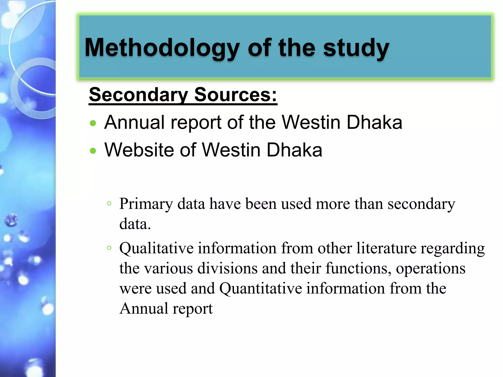 Methodology of the study
Secondary Sources:
 Annual report of the Westin Dhaka
 Website of Westin Dhaka


 ◦ Primary data have been used more than secondary
   data.
 ◦ Qualitative information from other literature regarding
   the various divisions and their functions, operations
   were used and Quantitative information from the
   Annual report
 
