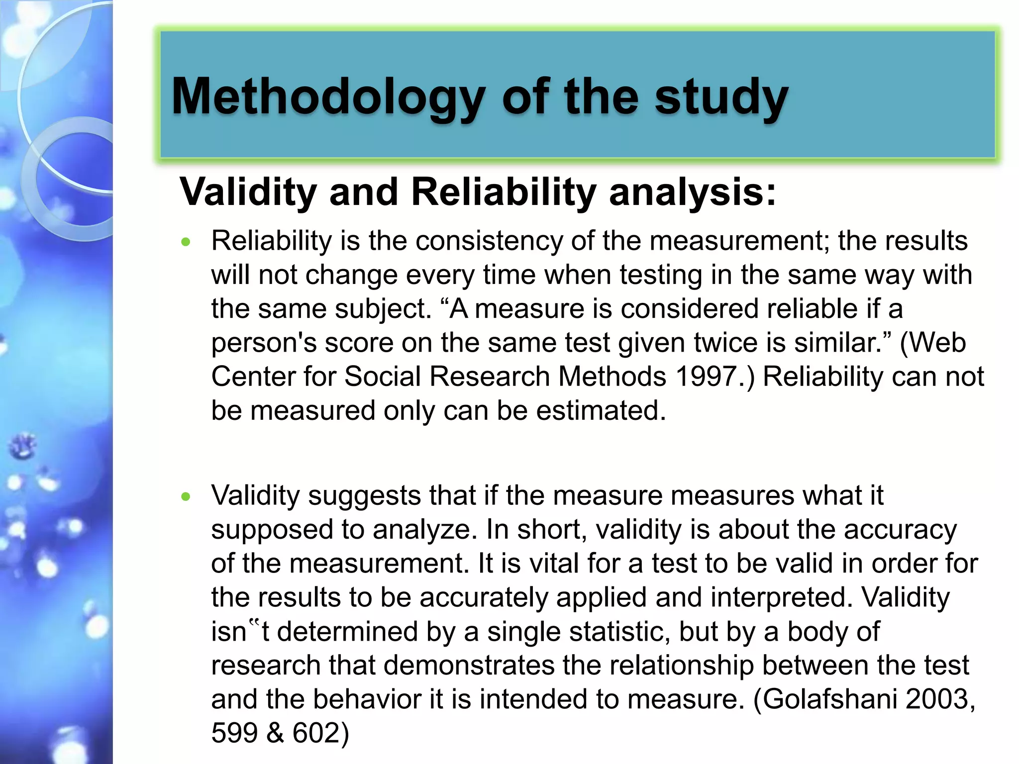 Methodology of the study
Validity and Reliability analysis:
   Reliability is the consistency of the measurement; the results
    will not change every time when testing in the same way with
    the same subject. “A measure is considered reliable if a
    person's score on the same test given twice is similar.” (Web
    Center for Social Research Methods 1997.) Reliability can not
    be measured only can be estimated.

   Validity suggests that if the measure measures what it
    supposed to analyze. In short, validity is about the accuracy
    of the measurement. It is vital for a test to be valid in order for
    the results to be accurately applied and interpreted. Validity
    isn‟t determined by a single statistic, but by a body of
    research that demonstrates the relationship between the test
    and the behavior it is intended to measure. (Golafshani 2003,
    599 & 602)
 