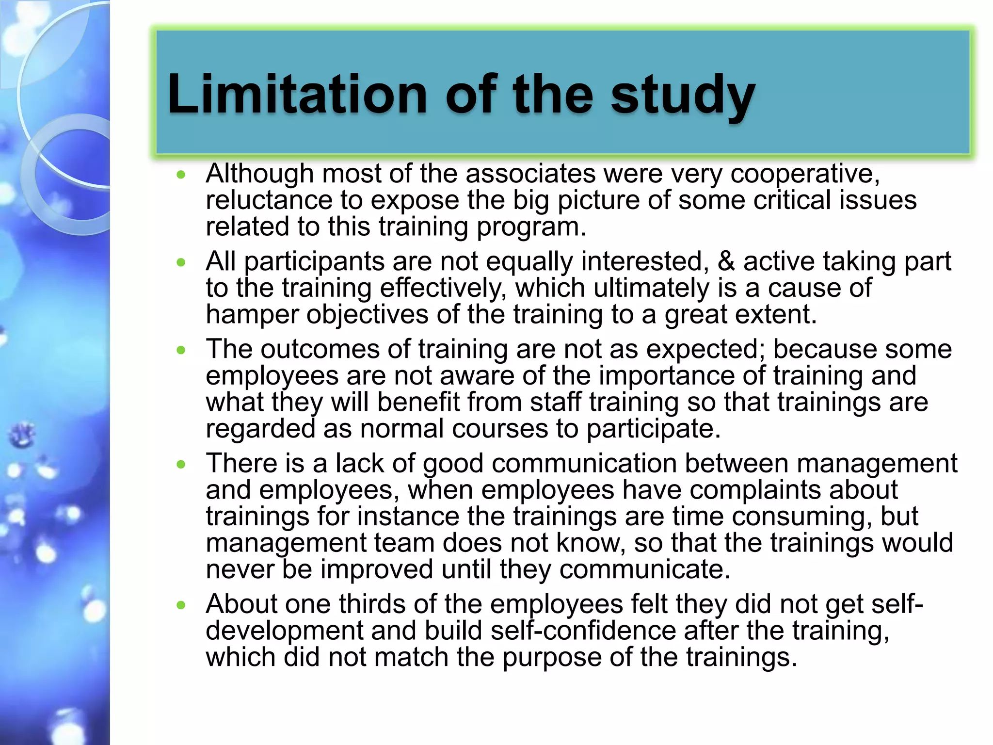 Limitation of the study
   Although most of the associates were very cooperative,
    reluctance to expose the big picture of some critical issues
    related to this training program.
   All participants are not equally interested, & active taking part
    to the training effectively, which ultimately is a cause of
    hamper objectives of the training to a great extent.
   The outcomes of training are not as expected; because some
    employees are not aware of the importance of training and
    what they will benefit from staff training so that trainings are
    regarded as normal courses to participate.
   There is a lack of good communication between management
    and employees, when employees have complaints about
    trainings for instance the trainings are time consuming, but
    management team does not know, so that the trainings would
    never be improved until they communicate.
   About one thirds of the employees felt they did not get self-
    development and build self-confidence after the training,
    which did not match the purpose of the trainings.
 