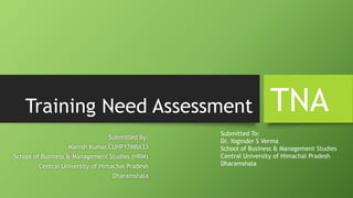 Training Need Assessment
Submitted By:
Manish Kumar,CUHP17MBA33
School of Business & Management Studies (HRM)
Central University of Himachal Pradesh
Dharamshala
TNA
Submitted To:
Dr. Yoginder S Verma
School of Business & Management Studies
Central University of Himachal Pradesh
Dharamshala
 