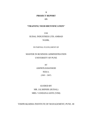 A
PROJECT REPORT
ON
TRAINING NEED IDENTIFICATION
FOR
SUDAL INDUSTRIES LTD; AMBAD
NASIK.
IN PARTIAL FULFILLMENT OF
MASTER IN BUSINESS ADMINISTRATION
UNIVERSITY OF PUNE
BY
ASHWIN.B.BANSOD
M.B.A.
(2005 2007)
GUIDED BY
MR. J.K.SHINDE (SUDAL)
MRS. VANDANA GOTE (VIM)
VISHWAKARMA INSTITUTE OF MANAGEMENT, PUNE. 48
 