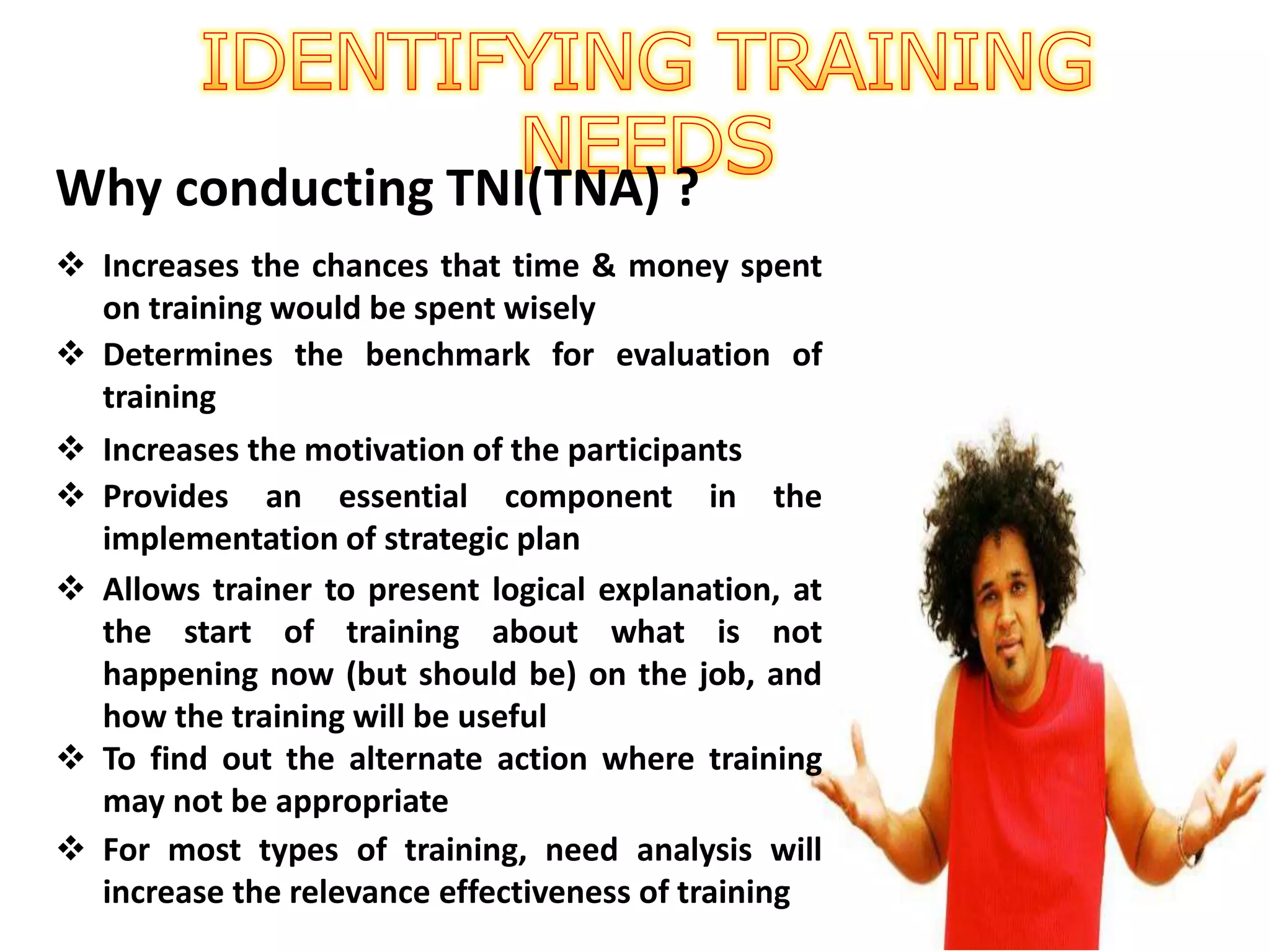 Why conducting TNI(TNA) ?
 Increases the chances that time & money spent
on training would be spent wisely
 Determines the benchmark for evaluation of
training
 Increases the motivation of the participants
 Provides an essential component in the
implementation of strategic plan
 Allows trainer to present logical explanation, at
the start of training about what is not
happening now (but should be) on the job, and
how the training will be useful
 To find out the alternate action where training
may not be appropriate
 For most types of training, need analysis will
increase the relevance effectiveness of training
 