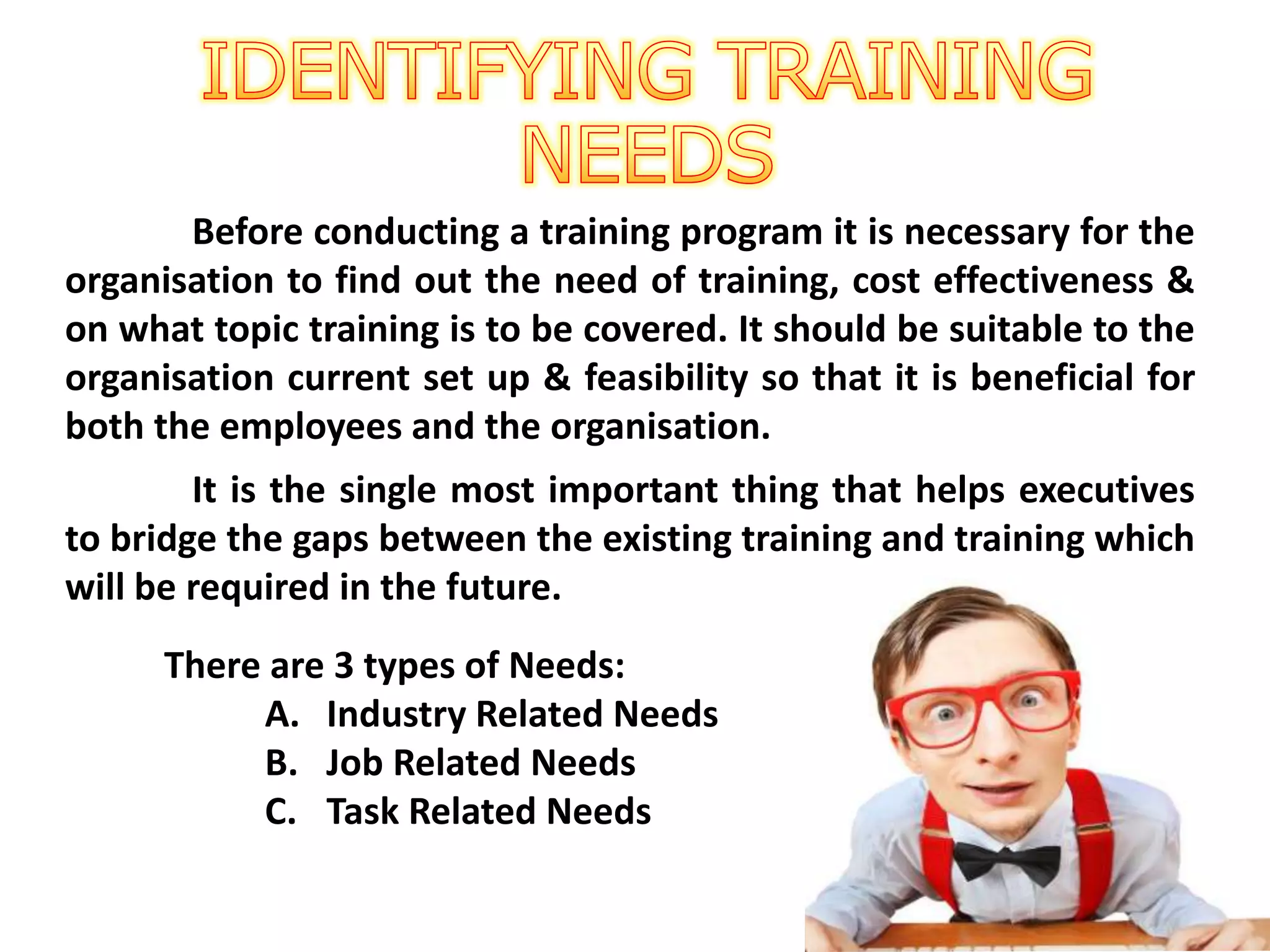 Before conducting a training program it is necessary for the
organisation to find out the need of training, cost effectiveness &
on what topic training is to be covered. It should be suitable to the
organisation current set up & feasibility so that it is beneficial for
both the employees and the organisation.
It is the single most important thing that helps executives
to bridge the gaps between the existing training and training which
will be required in the future.
There are 3 types of Needs:
A. Industry Related Needs
B. Job Related Needs
C. Task Related Needs
 