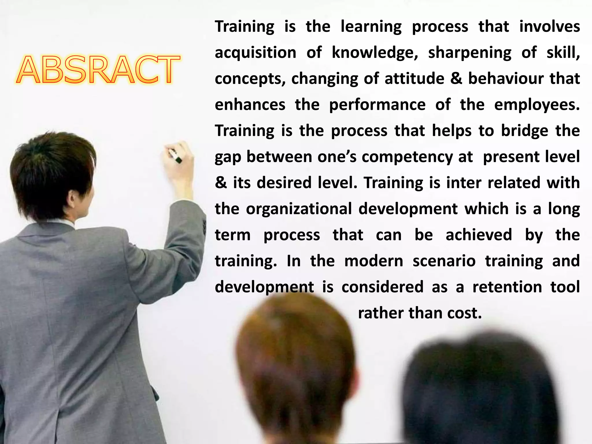 Training is the learning process that involves
acquisition of knowledge, sharpening of skill,
concepts, changing of attitude & behaviour that
enhances the performance of the employees.
Training is the process that helps to bridge the
gap between one’s competency at present level
& its desired level. Training is inter related with
the organizational development which is a long
term process that can be achieved by the
training. In the modern scenario training and
development is considered as a retention tool
rather than cost.
 