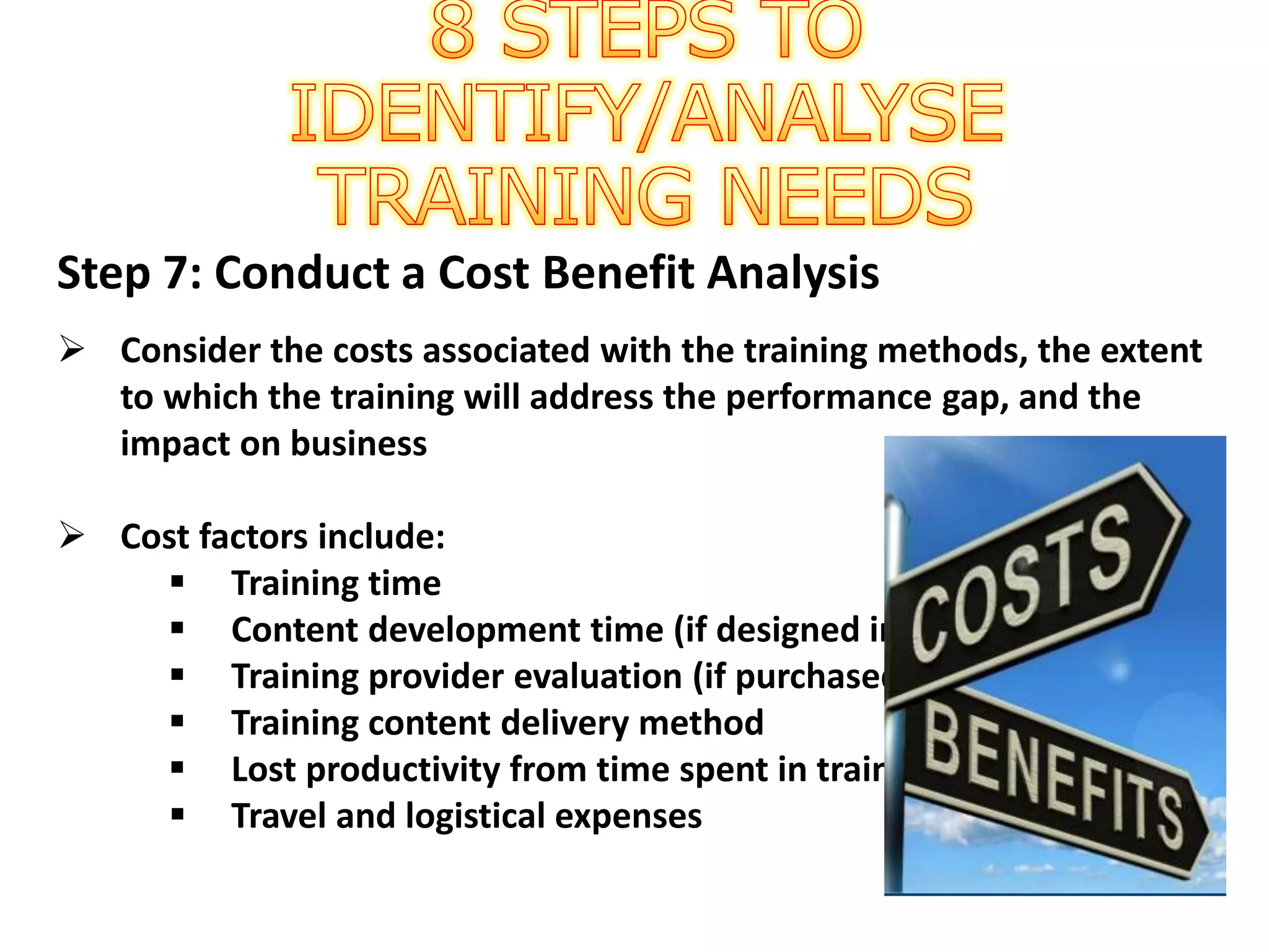 Step 7: Conduct a Cost Benefit Analysis
 Consider the costs associated with the training methods, the extent
to which the training will address the performance gap, and the
impact on business
 Cost factors include:
 Training time
 Content development time (if designed in-house)
 Training provider evaluation (if purchased from vendor)
 Training content delivery method
 Lost productivity from time spent in training
 Travel and logistical expenses
 