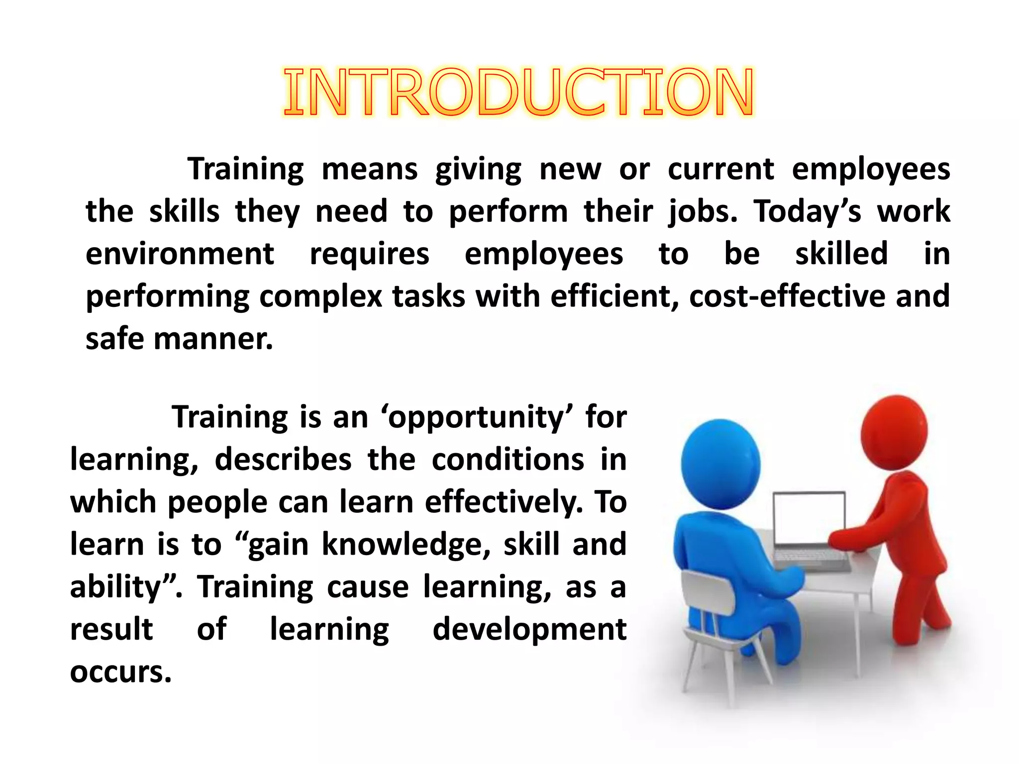 Training means giving new or current employees
the skills they need to perform their jobs. Today’s work
environment requires employees to be skilled in
performing complex tasks with efficient, cost-effective and
safe manner.
Training is an ‘opportunity’ for
learning, describes the conditions in
which people can learn effectively. To
learn is to “gain knowledge, skill and
ability”. Training cause learning, as a
result of learning development
occurs.
 