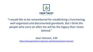 “I would like to be remembered for establishing a functioning,
well-organized and documented genebank. But I think the
people who carry on after me will be the legacy that I leave
behind.”
Jean Hanson, ILRI
https://www.genebanks.org/news-activities/news/jean-hanson/
 