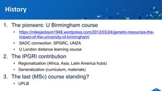 1. The pioneers: U Birmingham course
• https://mikejackson1948.wordpress.com/2012/03/24/genetic-resources-the-
impact-of-the-university-of-birmingham/
• SADC connection: SPGRC, UNZA
• U London distance learning course
2. The IPGRI contribution
• Regionalization (Africa, Asia, Latin America hubs)
• Generalization (curriculum, materials)
3. The last (MSc) course standing?
• UPLB
History
4
 