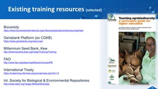 Bioversity
https://www.bioversityinternational.org/e-library/publications/training-materials/
Genebank Platform (ex CGKB)
https://www.genebanks.org/resources/
Millennium Seed Bank, Kew
http://brahmsonline.kew.org/msbp/Training/Training
FAO
http://www.fao.org/elearning/#/elc/en/course/PB
International Treaty
https://e-learning.informea.org/course/view.php?id=13
Int. Society for Biological & Environmental Repositories
http://www.isber.org/?page=BiobankEduOpp
Existing training resources (selected)
6
 