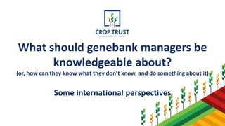 What should genebank managers be
knowledgeable about?
(or, how can they know what they don’t know, and do something about it)
Some international perspectives
 