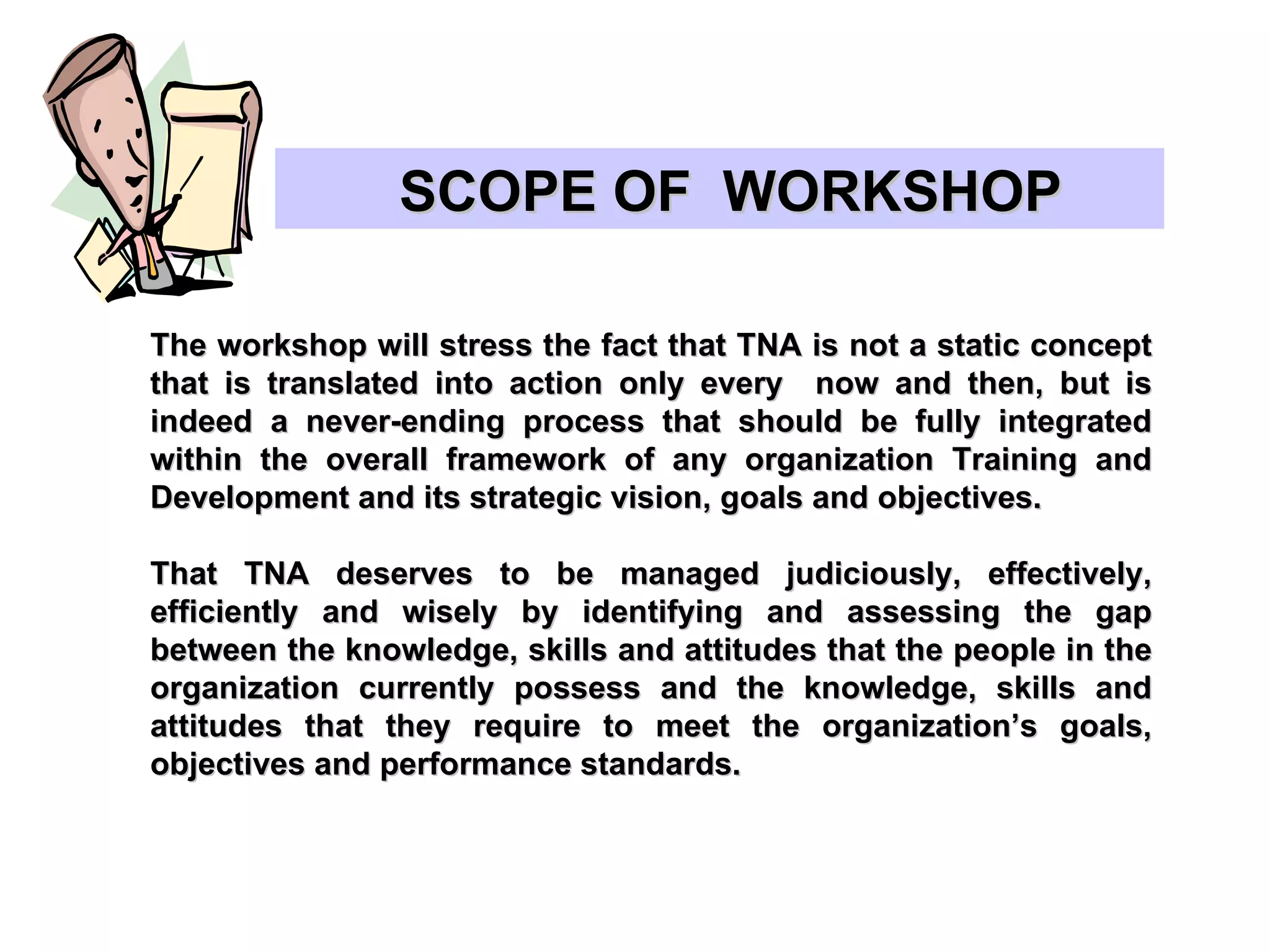 The workshop will stress the fact that TNA is not a static concept that is translated into action only every  now and then, but is indeed a never-ending process that should be fully integrated within the overall framework of any organization Training and Development and its strategic vision, goals and objectives. That TNA deserves to be managed judiciously, effectively, efficiently and wisely by identifying and assessing the gap between the knowledge, skills and attitudes that the people in the organization currently possess and the knowledge, skills and attitudes that they require to meet the organization’s goals, objectives and performance standards. SCOPE OF  WORKSHOP  