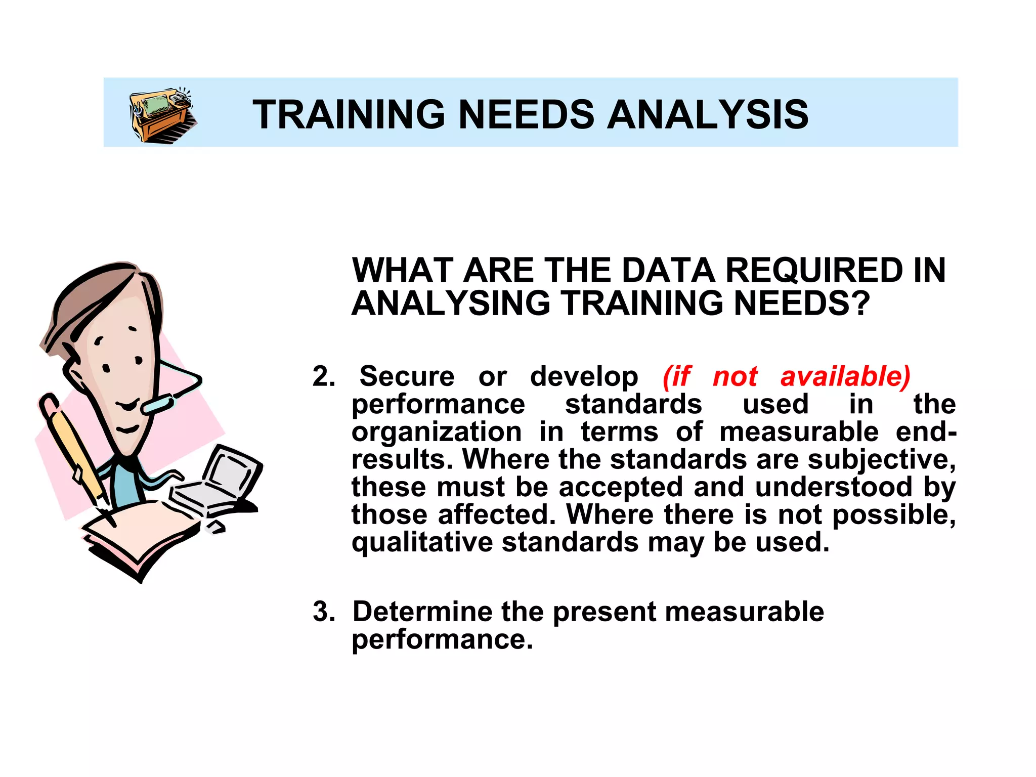 TRAINING NEEDS ANALYSIS WHAT ARE THE DATA REQUIRED IN ANALYSING TRAINING NEEDS? 2. Secure or develop  (if not available)   performance standards used in the organization in terms of measurable end-results. Where the standards are subjective, these must be accepted and understood by those affected. Where there is not possible, qualitative standards may be used. 3.  Determine the present measurable performance. 