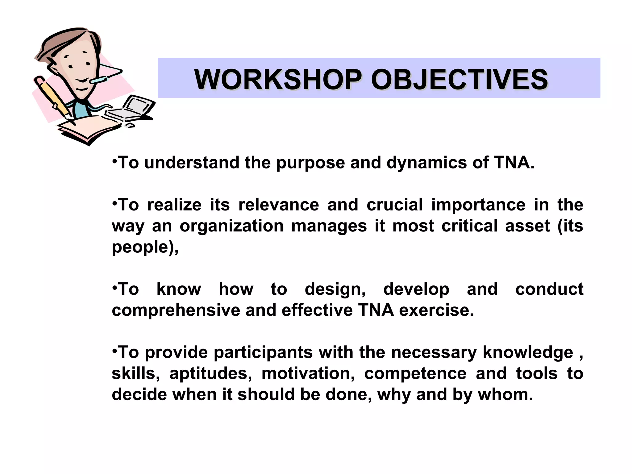 WORKSHOP OBJECTIVES  To understand the purpose and dynamics of TNA. To realize its relevance and crucial importance in the way an organization manages it most critical asset (its people), To know how to design, develop and conduct comprehensive and effective TNA exercise. To provide participants with the necessary knowledge , skills, aptitudes, motivation, competence and tools to decide when it should be done, why and by whom. 