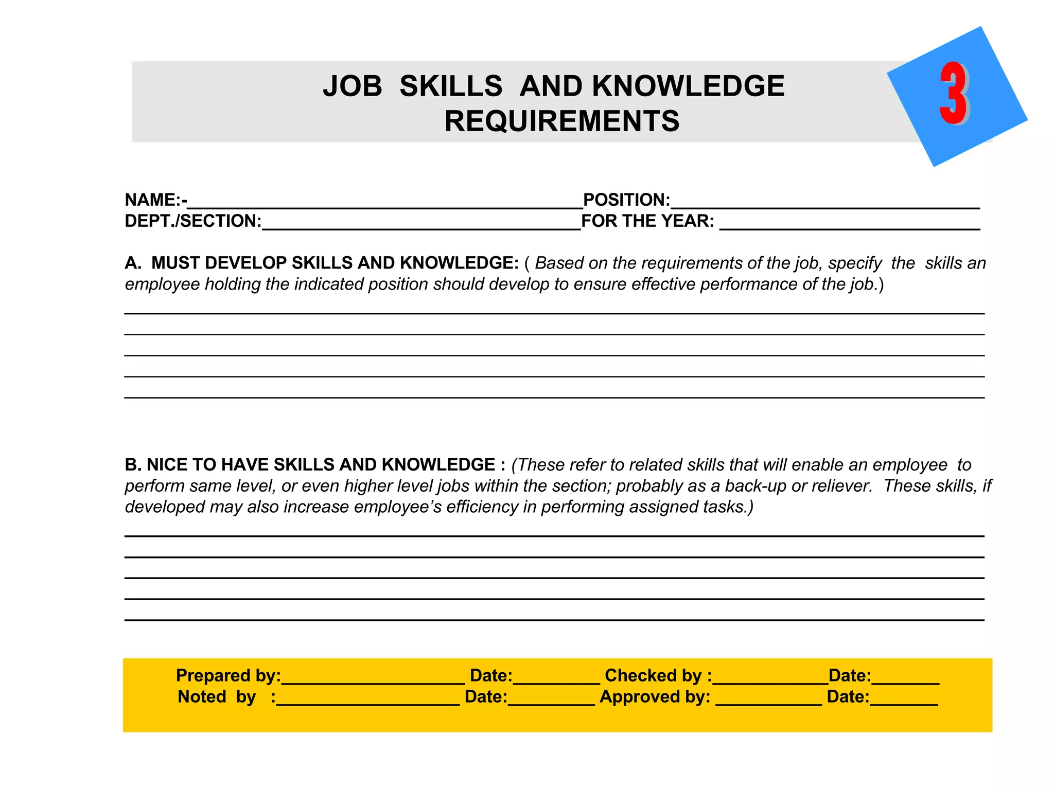 NAME:-_________________________________________POSITION:________________________________ DEPT./SECTION:_________________________________FOR THE YEAR: ___________________________ A.  MUST DEVELOP SKILLS AND KNOWLEDGE:  (  Based on the requirements of the job, specify  the  skills an employee holding the indicated position should develop to ensure effective performance of the job .) ___________________________________________________________________________________________________________________________________________________________________________________________________________________________________________________________________________ _________________________________________________________________________________________ _________________________________________________________________________________________ B. NICE TO HAVE SKILLS AND KNOWLEDGE :  (These refer to related skills that will enable an employee  to perform same level, or even higher level jobs within the section; probably as a back-up or reliever.  These skills, if developed may also increase employee’s efficiency in performing assigned tasks.) ___________________________________________________________________________________________________________________________________________________________________________________________________________________________________________________________________________ _________________________________________________________________________________________ _________________________________________________________________________________________ Prepared by:___________________ Date:_________ Checked by :____________Date:_______ Noted  by  :___________________ Date:_________ Approved by: ___________ Date:_______ JOB  SKILLS  AND KNOWLEDGE  REQUIREMENTS 3 