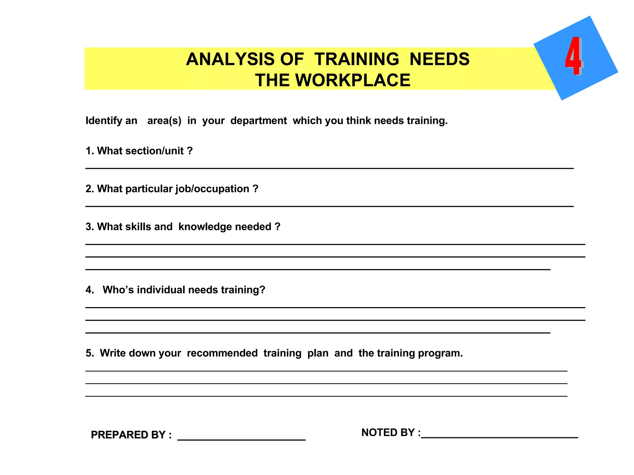 Identify an   area(s)  in  your  department  which you think needs training. 1. What section/unit ? ____________________________________________________________________________________ 2. What particular job/occupation ? ____________________________________________________________________________________ 3. What skills and  knowledge needed ? ____________________________________________________________________________________________________________________________________________________________________________________________________________________________________________________________ 4.  Who’s individual needs training? ____________________________________________________________________________________________________________________________________________________________________________________________________________________________________________________________ 5.  Write down your  recommended  training  plan  and  the training program. _____________________________________________________________________________________________ _____________________________________________________________________________________________ _____________________________________________________________________________________________ ANALYSIS OF  TRAINING  NEEDS  THE WORKPLACE PREPARED BY :  ______________________ NOTED BY :___________________________ 4 