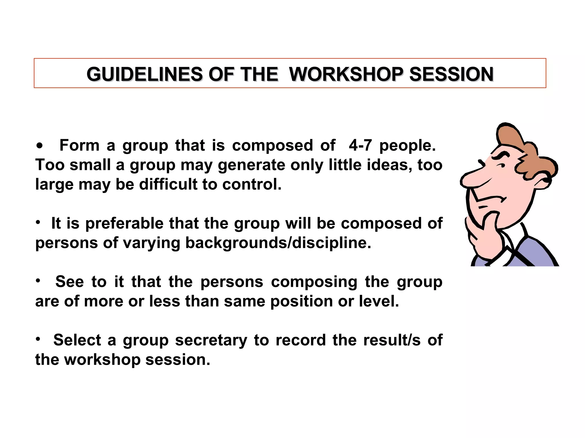 Form a group that is composed of  4-7 people.  Too small a group may generate only little ideas, too large may be difficult to control. It is preferable that the group will be composed of persons of varying backgrounds/discipline. See to it that the persons composing the group are of more or less than same position or level. Select a group secretary to record the result/s of the workshop session. GUIDELINES OF THE  WORKSHOP SESSION 