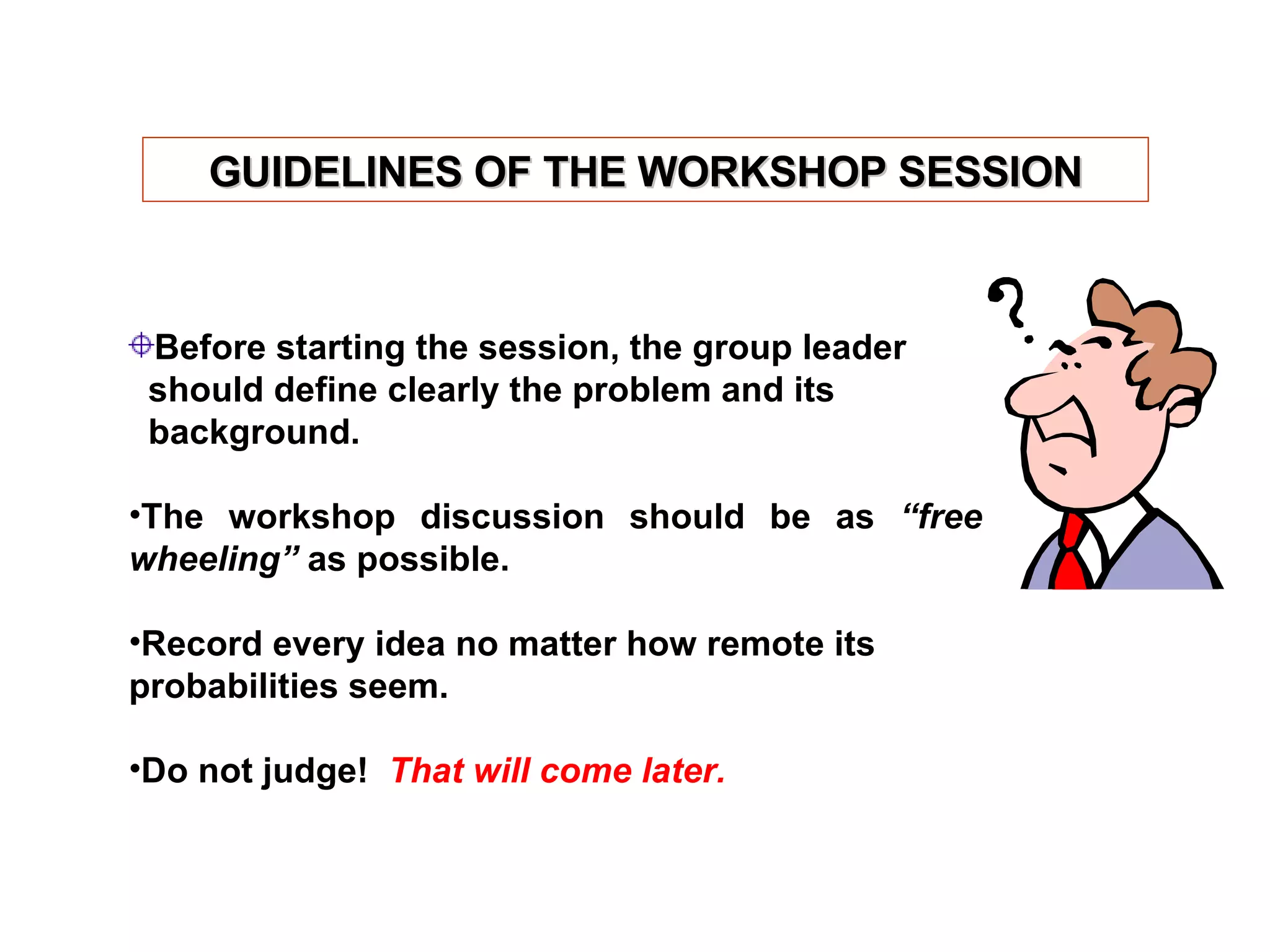 Before starting the session, the group leader  should define clearly the problem and its  background. The workshop discussion should be as  “free wheeling”  as possible. Record every idea no matter how remote its probabilities seem. Do not judge!  That will come later. GUIDELINES OF THE WORKSHOP SESSION 
