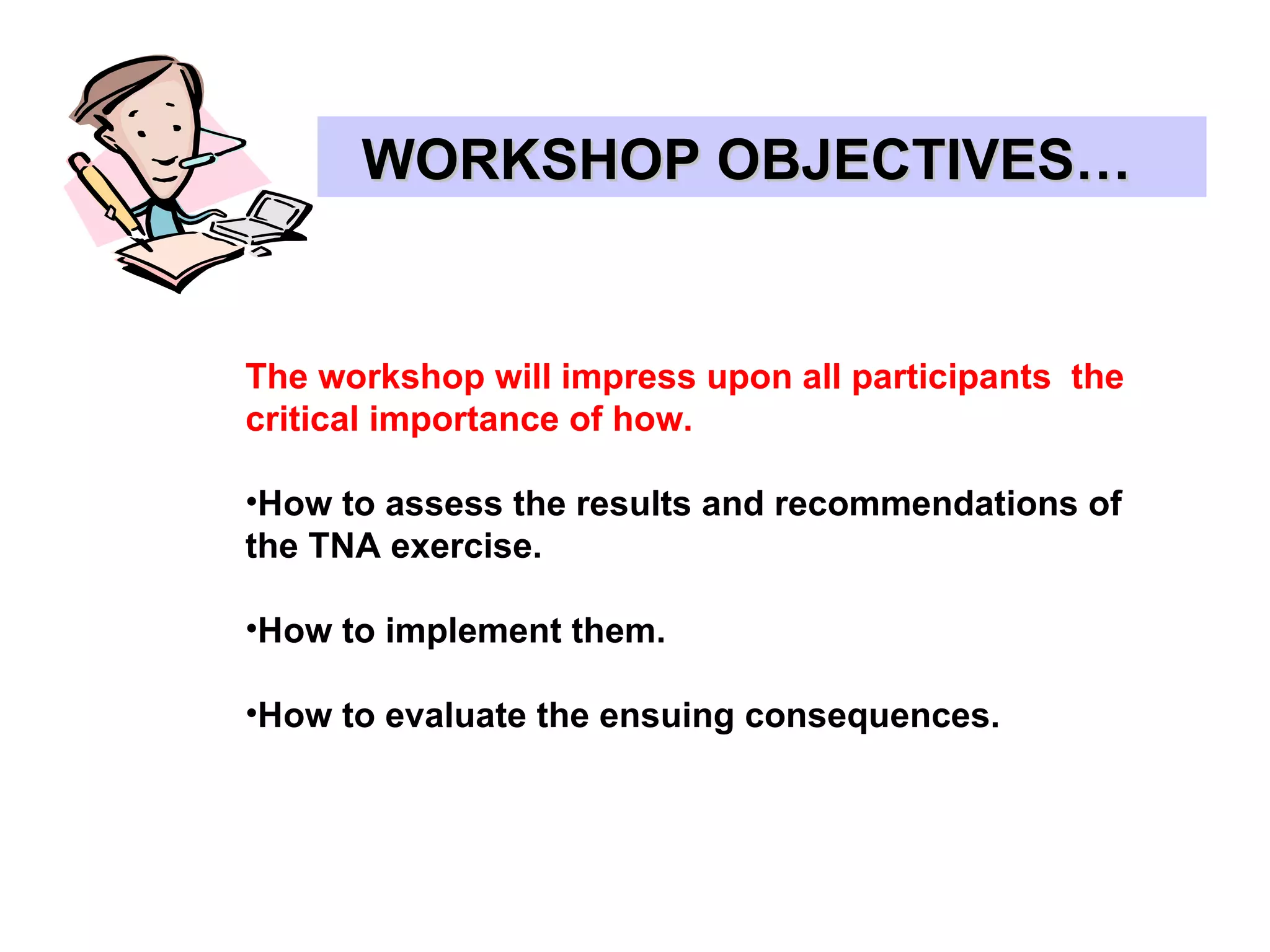 WORKSHOP OBJECTIVES…  The workshop will impress upon all participants  the critical importance of how. How to assess the results and recommendations of  the TNA exercise. How to implement them. How to evaluate the ensuing consequences. 