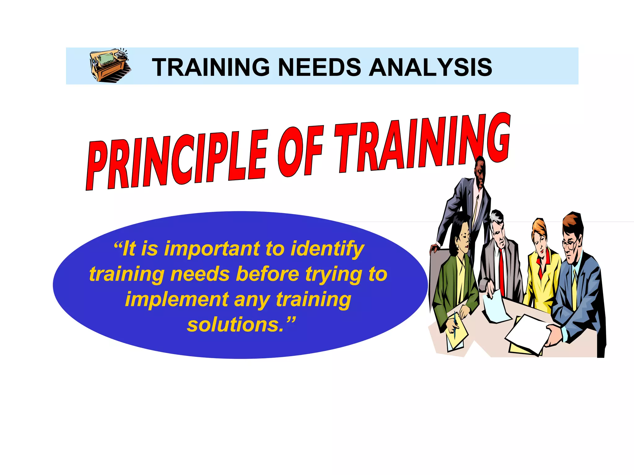TRAINING NEEDS ANALYSIS PRINCIPLE OF TRAINING “ It is important to identify  training needs before trying to  implement any training  solutions.” 
