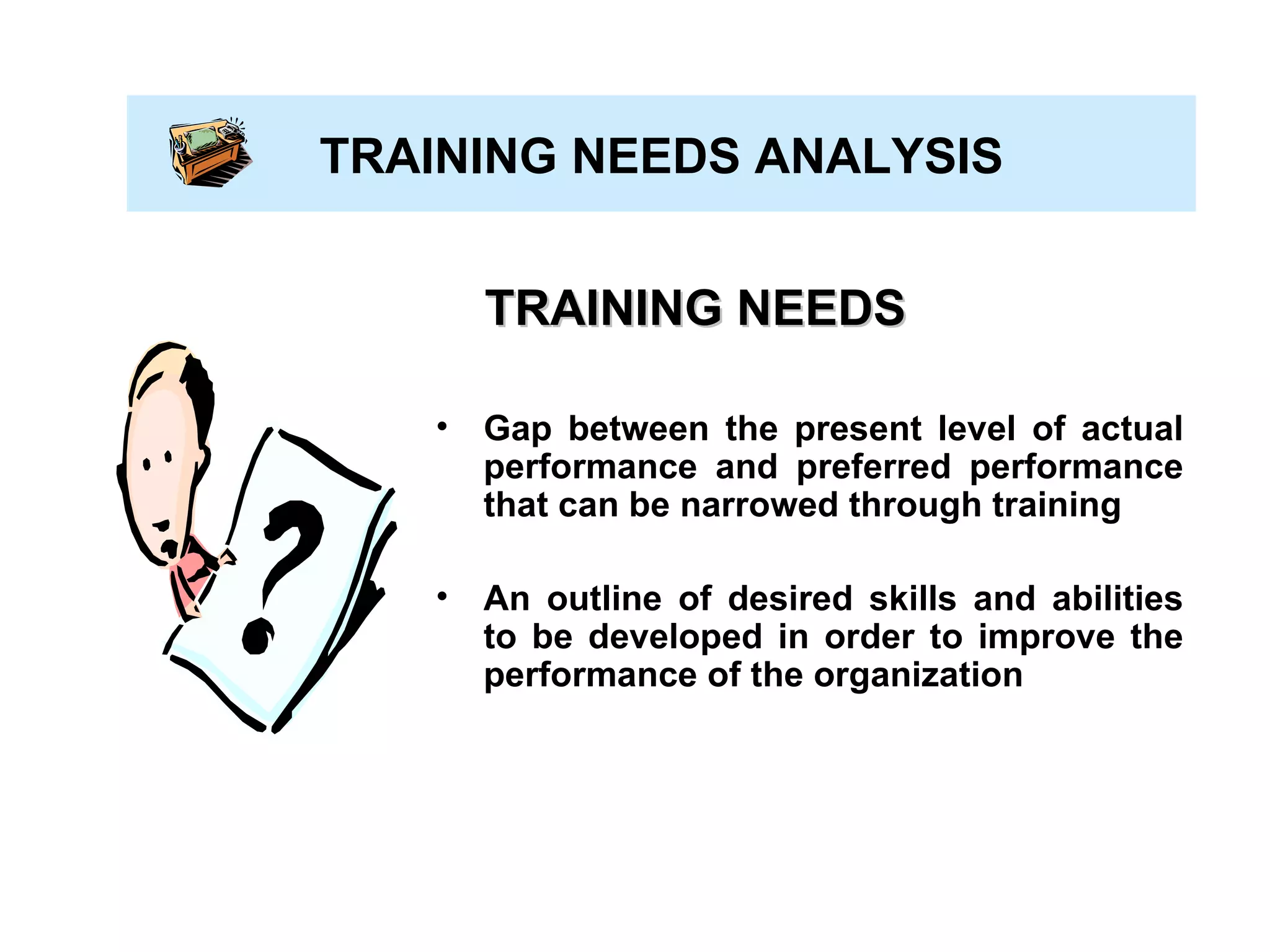TRAINING NEEDS ANALYSIS TRAINING NEEDS Gap between the present level of actual performance and preferred performance that can be narrowed through training An outline of desired skills and abilities to be developed in order to improve the performance of the organization 