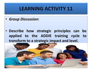 LEARNING ACTIVITY 11
• Group Discussion:
• Describe how strategic principles can be
applied to the ADDIE training cycle to
transform to a strategic impact and level.
 