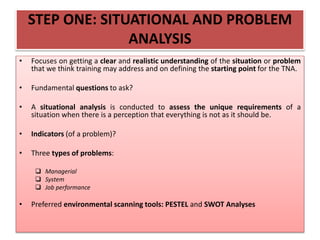 STEP ONE: SITUATIONAL AND PROBLEM
ANALYSIS
• Focuses on getting a clear and realistic understanding of the situation or problem
that we think training may address and on defining the starting point for the TNA.
• Fundamental questions to ask?
• A situational analysis is conducted to assess the unique requirements of a
situation when there is a perception that everything is not as it should be.
• Indicators (of a problem)?
• Three types of problems:
 Managerial
 System
 Job performance
• Preferred environmental scanning tools: PESTEL and SWOT Analyses
 
