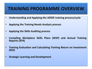 TRAINING PROGRAMME OVERVIEW
• Understanding and Applying the ADDIE training process/cycle
• Applying the Training Needs Analysis process
• Applying the Skills Auditing process
• Compiling Workplace Skills Plans (WSP) and Annual Training
Reports (ATR)
• Training Evaluation and Calculating Training Return on Investment
(ROI)
• Strategic Learning and Development
 