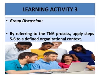 LEARNING ACTIVITY 3
• Group Discussion:
• By referring to the TNA process, apply steps
5-6 to a defined organizational context.
 