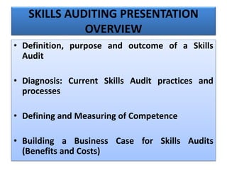 SKILLS AUDITING PRESENTATION
OVERVIEW
• Definition, purpose and outcome of a Skills
Audit
• Diagnosis: Current Skills Audit practices and
processes
• Defining and Measuring of Competence
• Building a Business Case for Skills Audits
(Benefits and Costs)
 