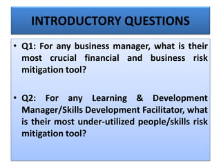 INTRODUCTORY QUESTIONS
• Q1: For any business manager, what is their
most crucial financial and business risk
mitigation tool?
• Q2: For any Learning & Development
Manager/Skills Development Facilitator, what
is their most under-utilized people/skills risk
mitigation tool?
 