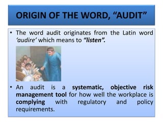 ORIGIN OF THE WORD, “AUDIT”
• The word audit originates from the Latin word
‘audire’ which means to “listen”.
• An audit is a systematic, objective risk
management tool for how well the workplace is
complying with regulatory and policy
requirements.
 