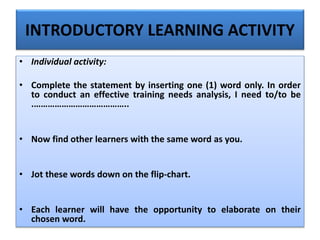 INTRODUCTORY LEARNING ACTIVITY
• Individual activity:
• Complete the statement by inserting one (1) word only. In order
to conduct an effective training needs analysis, I need to/to be
.…………………………………..
• Now find other learners with the same word as you.
• Jot these words down on the flip-chart.
• Each learner will have the opportunity to elaborate on their
chosen word.
 