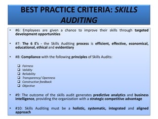 BEST PRACTICE CRITERIA: SKILLS
AUDITING
• #6: Employees are given a chance to improve their skills through targeted
development opportunities
• #7: The 6 E’s - the Skills Auditing process is efficient, effective, economical,
educational, ethical and evidentiary
• #8: Compliance with the following principles of Skills Audits:
 Fairness
 Validity
 Reliability
 Transparency/ Openness
 Constructive feedback
 Objective
• #9: The outcome of the skills audit generates predictive analytics and business
intelligence, providing the organization with a strategic competitive advantage
• #10: Skills Auditing must be a holistic, systematic, integrated and aligned
approach
 