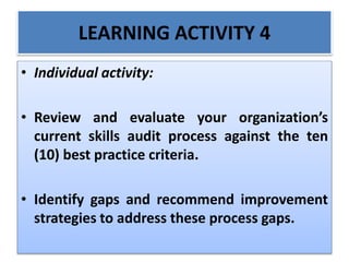 LEARNING ACTIVITY 4
• Individual activity:
• Review and evaluate your organization’s
current skills audit process against the ten
(10) best practice criteria.
• Identify gaps and recommend improvement
strategies to address these process gaps.
 