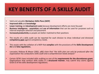 KEY BENEFITS OF A SKILLS AUDIT
• Valid and valuable Workplace Skills Plans (WSP)
• Improved skills and knowledge
• Lower training and development costs because development efforts are more focused
• Business intelligence - acquisition and use of information that can be used for purposes such as
internal employee selection and placement
• Increased productivity as people are better matched to their positions
• The results of a skills audit can be reported for each division to show individual and divisional
competency gaps against competency needs.
• This assists with the collation of a WSP that complies with the provisions of the Skills Development
Act and Seta regulations.
• Lancaster, Mabaso & Meyer (2001, p86) claim that “the skills plan can only be produced after the
organization has conducted a skills audit and a comprehensive needs analysis”
• Certain SETA’s have included skills auditing as one of the requirements for the discretionary grant.
Organizations that conduct skills audits in a structured manner, may submit levy claims against
Grant D of the skills development regulations.
 