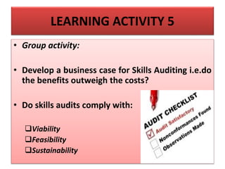 LEARNING ACTIVITY 5
• Group activity:
• Develop a business case for Skills Auditing i.e.do
the benefits outweigh the costs?
• Do skills audits comply with:
Viability
Feasibility
Sustainability
 