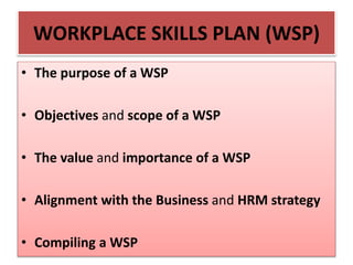 WORKPLACE SKILLS PLAN (WSP)
• The purpose of a WSP
• Objectives and scope of a WSP
• The value and importance of a WSP
• Alignment with the Business and HRM strategy
• Compiling a WSP
 