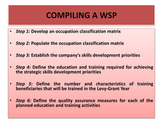 COMPILING A WSP
• Step 1: Develop an occupation classification matrix
• Step 2: Populate the occupation classification matrix
• Step 3: Establish the company’s skills development priorities
• Step 4: Define the education and training required for achieving
the strategic skills development priorities
• Step 5: Define the number and characteristics of training
beneficiaries that will be trained in the Levy-Grant Year
• Step 6: Define the quality assurance measures for each of the
planned education and training activities
 